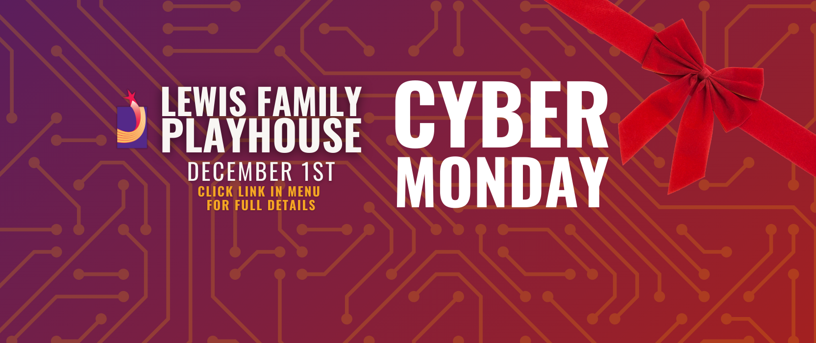 Red and purple gradient with a circuit board pattern over the top and a red ribbon in the top right. Text reads Lewis Family Playhouse Cyber Monday December 1st Click link in menu to see full details.